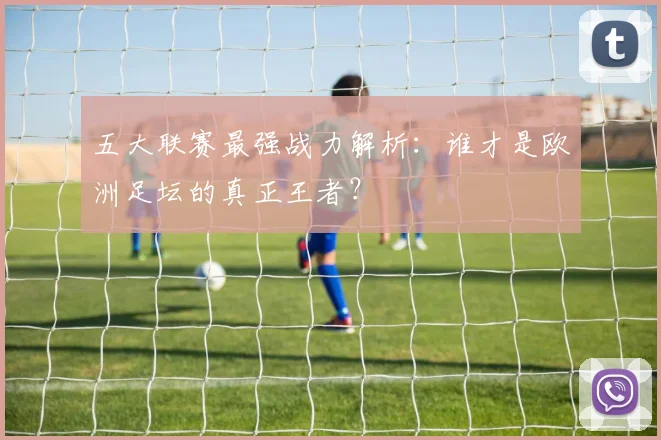 五大联赛最强战力解析：谁才是欧洲足坛的真正王者？