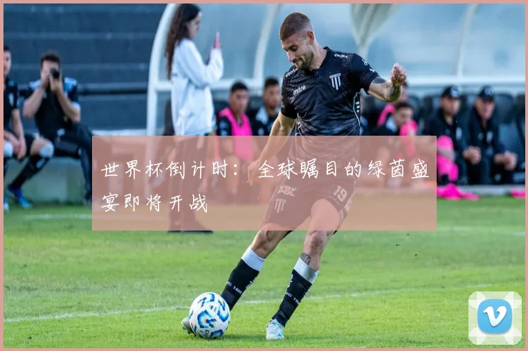 世界杯倒计时：全球瞩目的绿茵盛宴即将开战