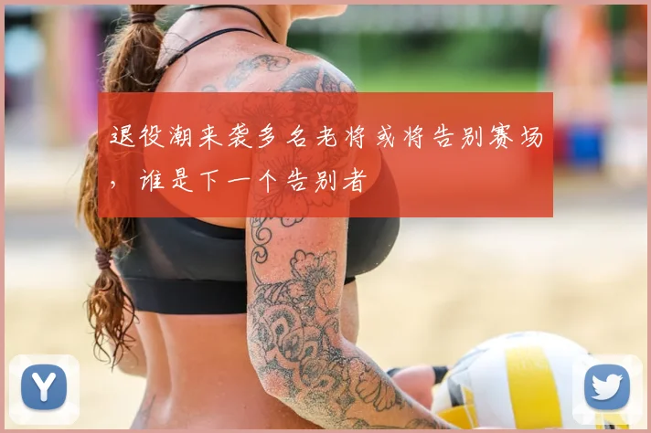退役潮来袭多名老将或将告别赛场,谁是下一个告别者