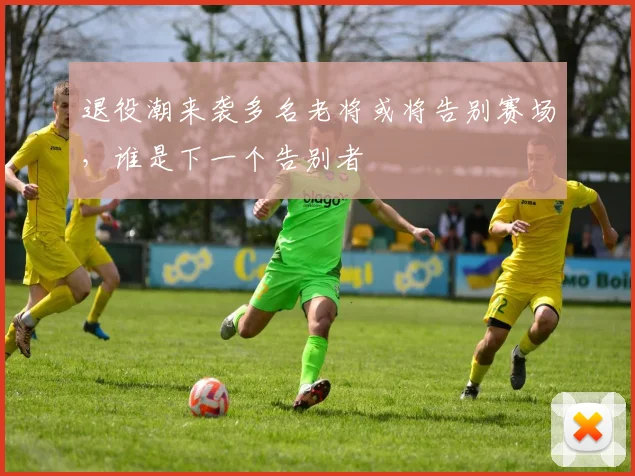 退役潮来袭多名老将或将告别赛场，谁是下一个告别者