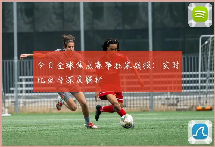 今日全球焦点赛事独家战报：实时比分与深度解析