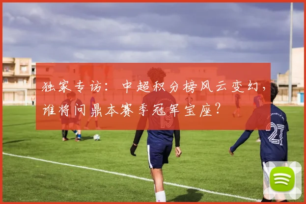 独家专访：中超积分榜风云变幻，谁将问鼎本赛季冠军宝座？