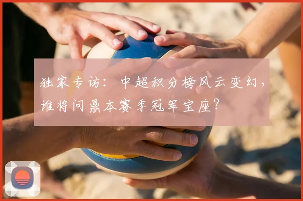 独家专访：中超积分榜风云变幻，谁将问鼎本赛季冠军宝座？